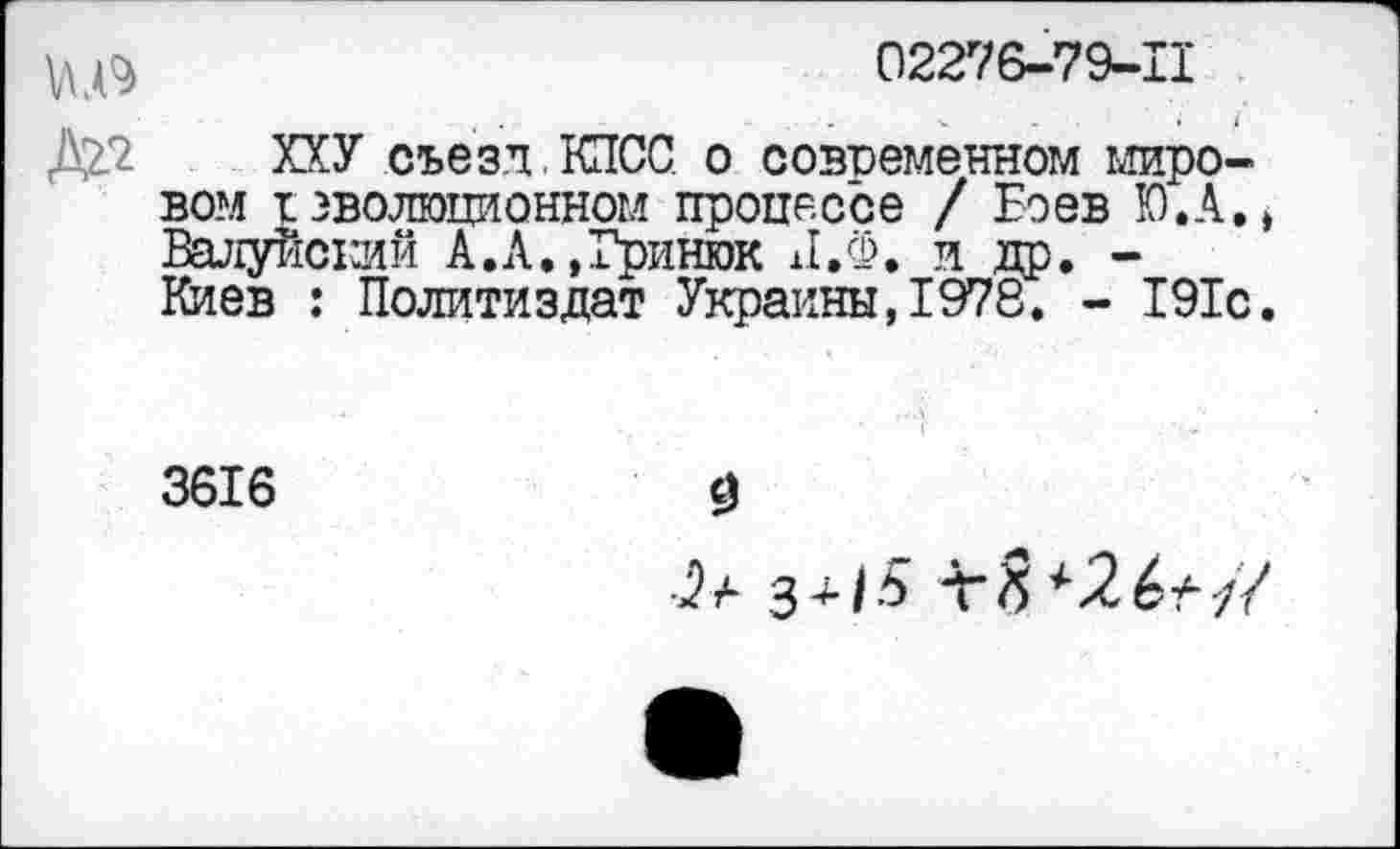 ﻿02276-79-11
ХХУ съезд . КПСС о современном мировом I эволюционном процессе / Боев Ю.А., Валуйсхзий А.Л.,Гринюк Л.Ф. и др. -Киев : Политиздат Украины,1978. - 191с.
3616
3
з+/5 т?5 *26*//